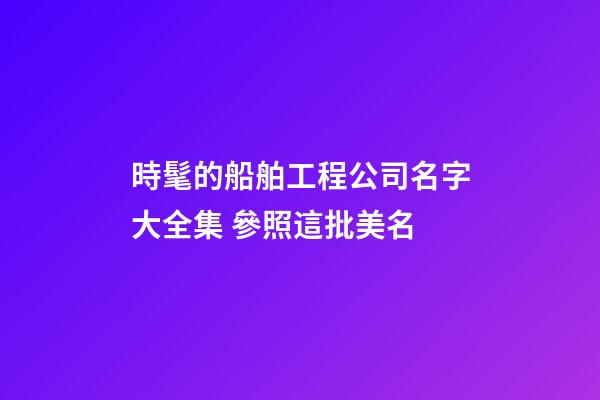 時髦的船舶工程公司名字大全集 參照這批美名-第1張-公司起名-玄機派